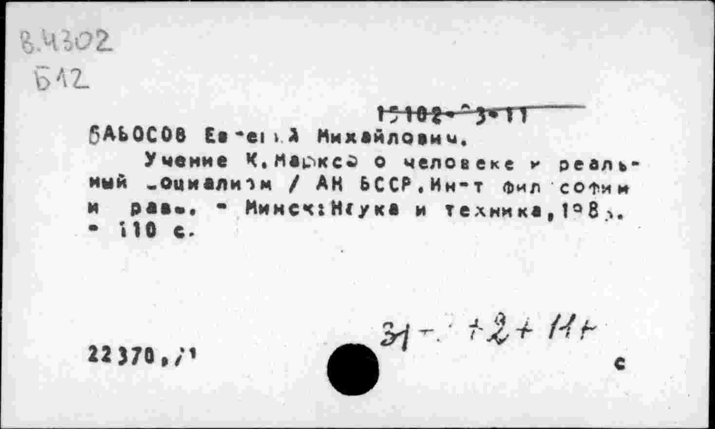 ﻿bA2_
бАЬОСОВ Ев'ем А Михайлович.
Учение Ч.Маркса о человеке г реаль мый _оциали->м / АН ЬСС₽.Ин-т Фил софии и рав«. • Мимсч:Н<ука и техника, 1«»8 ■>. • ИО с.
22370 , /’